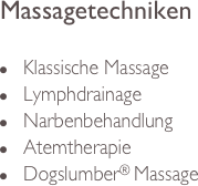 Massagetechniken

n     Klassische Massage
n     Lymphdrainage
n     Narbenbehandlung
n     Atemtherapie
n     Dogslumber® Massage